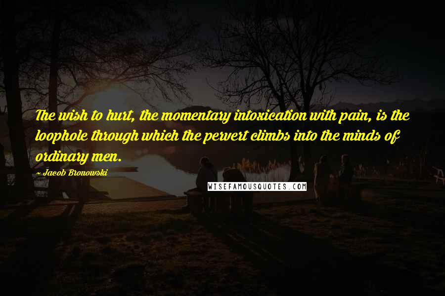 Jacob Bronowski Quotes: The wish to hurt, the momentary intoxication with pain, is the loophole through which the pervert climbs into the minds of ordinary men.