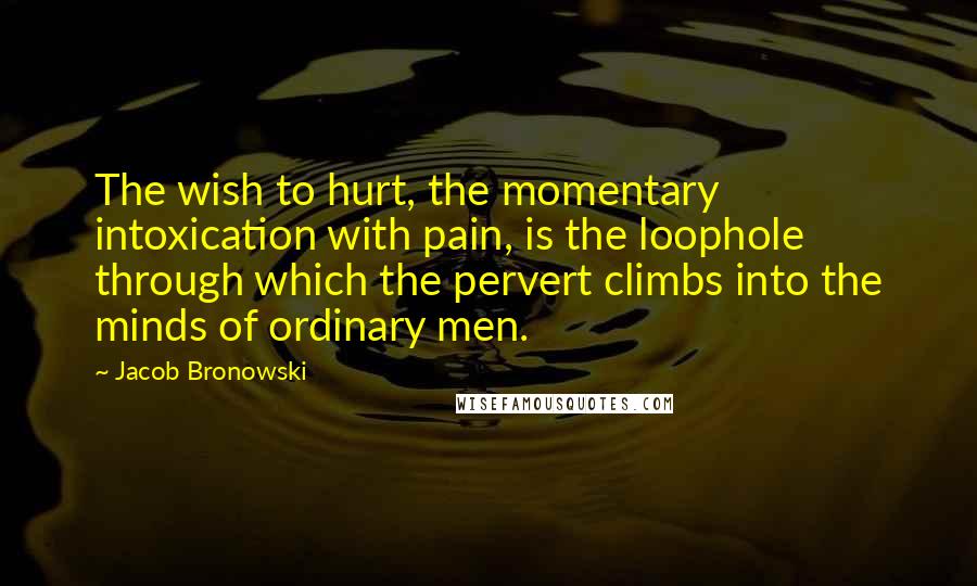 Jacob Bronowski Quotes: The wish to hurt, the momentary intoxication with pain, is the loophole through which the pervert climbs into the minds of ordinary men.