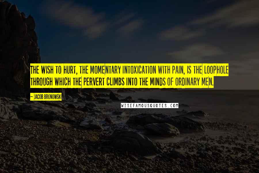 Jacob Bronowski Quotes: The wish to hurt, the momentary intoxication with pain, is the loophole through which the pervert climbs into the minds of ordinary men.