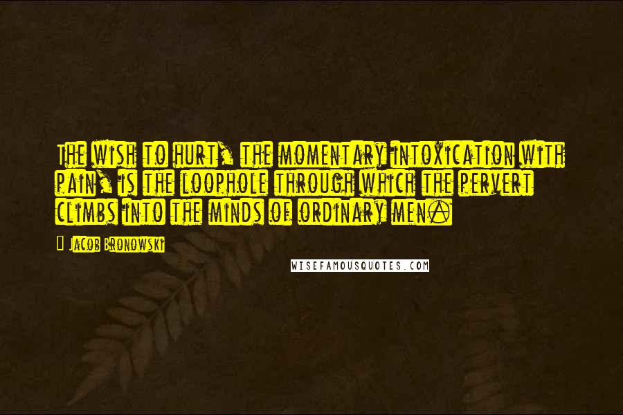 Jacob Bronowski Quotes: The wish to hurt, the momentary intoxication with pain, is the loophole through which the pervert climbs into the minds of ordinary men.