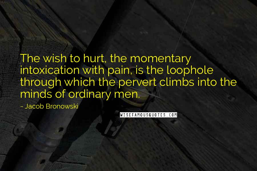 Jacob Bronowski Quotes: The wish to hurt, the momentary intoxication with pain, is the loophole through which the pervert climbs into the minds of ordinary men.