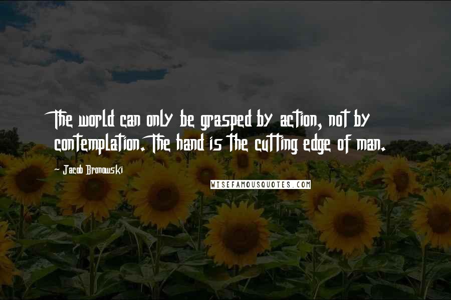 Jacob Bronowski Quotes: The world can only be grasped by action, not by contemplation. The hand is the cutting edge of man.