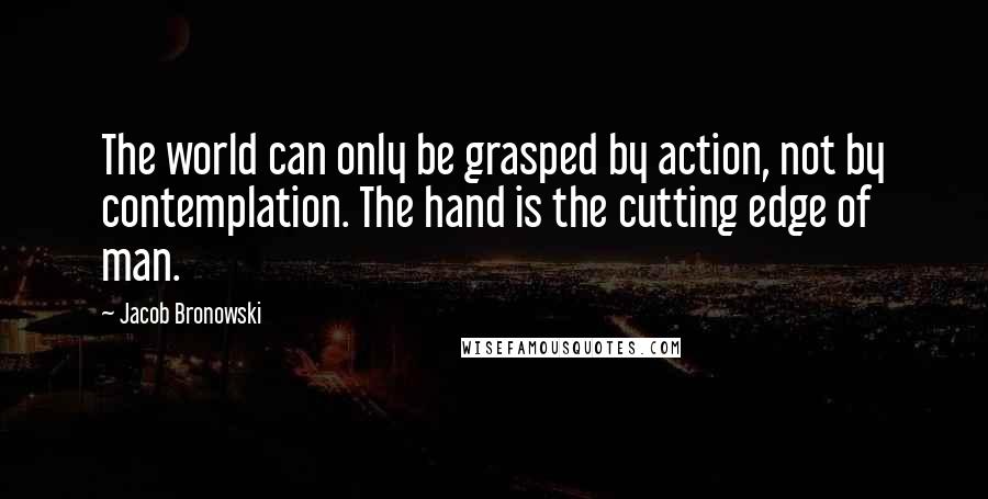 Jacob Bronowski Quotes: The world can only be grasped by action, not by contemplation. The hand is the cutting edge of man.