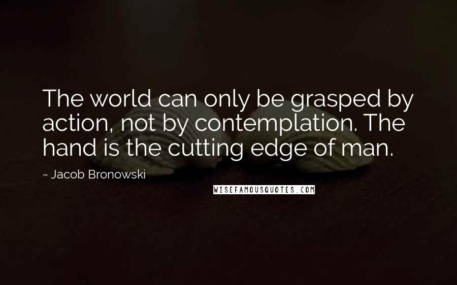 Jacob Bronowski Quotes: The world can only be grasped by action, not by contemplation. The hand is the cutting edge of man.