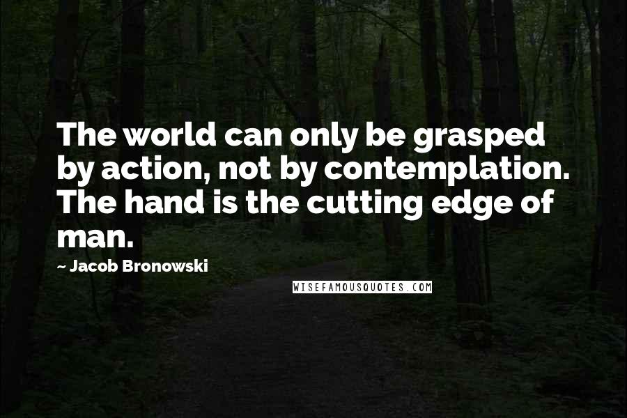 Jacob Bronowski Quotes: The world can only be grasped by action, not by contemplation. The hand is the cutting edge of man.