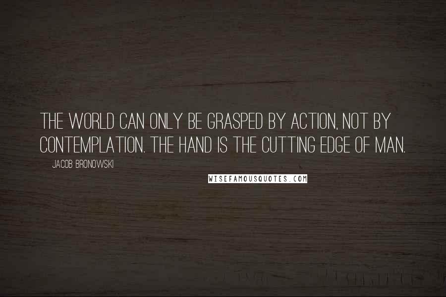 Jacob Bronowski Quotes: The world can only be grasped by action, not by contemplation. The hand is the cutting edge of man.