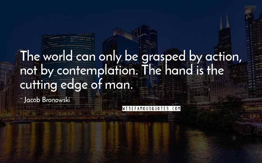 Jacob Bronowski Quotes: The world can only be grasped by action, not by contemplation. The hand is the cutting edge of man.