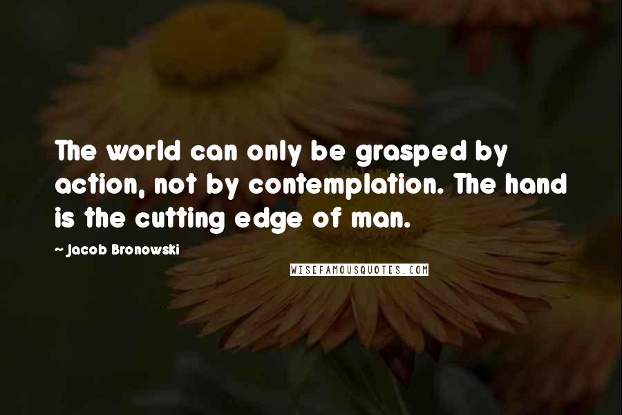 Jacob Bronowski Quotes: The world can only be grasped by action, not by contemplation. The hand is the cutting edge of man.