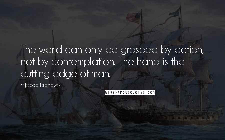 Jacob Bronowski Quotes: The world can only be grasped by action, not by contemplation. The hand is the cutting edge of man.