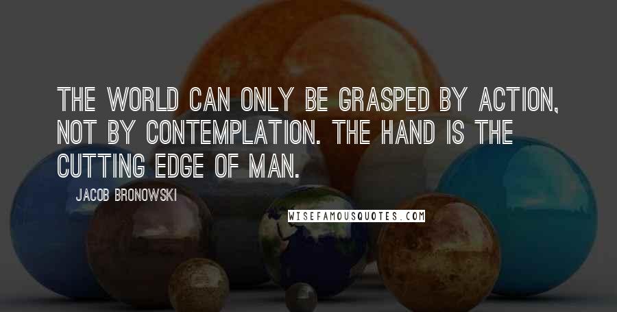 Jacob Bronowski Quotes: The world can only be grasped by action, not by contemplation. The hand is the cutting edge of man.