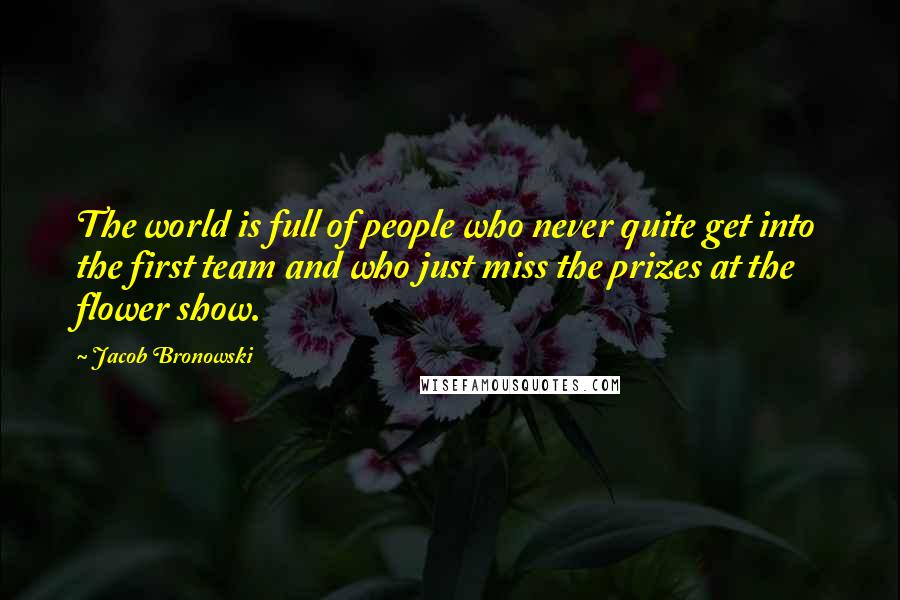 Jacob Bronowski Quotes: The world is full of people who never quite get into the first team and who just miss the prizes at the flower show.