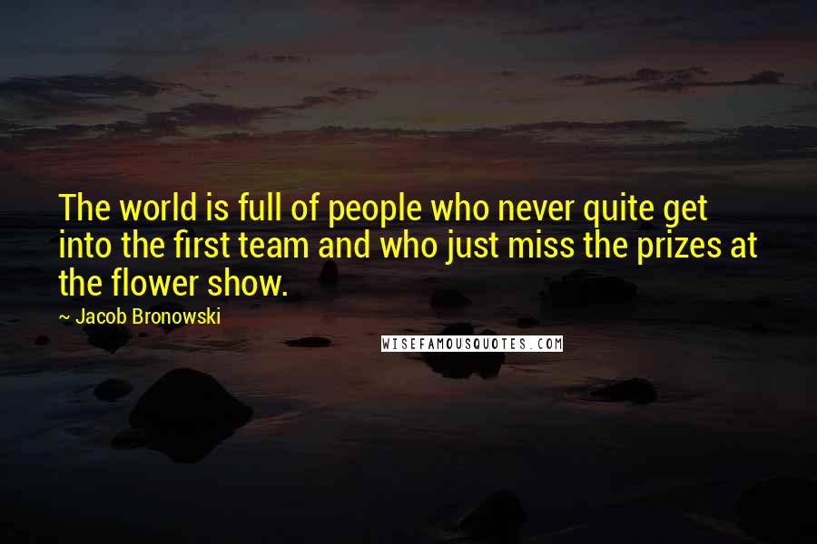 Jacob Bronowski Quotes: The world is full of people who never quite get into the first team and who just miss the prizes at the flower show.