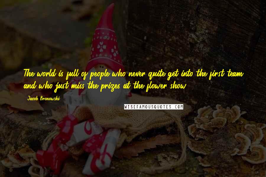 Jacob Bronowski Quotes: The world is full of people who never quite get into the first team and who just miss the prizes at the flower show.