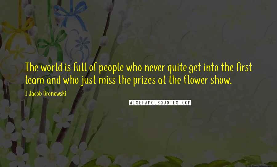 Jacob Bronowski Quotes: The world is full of people who never quite get into the first team and who just miss the prizes at the flower show.