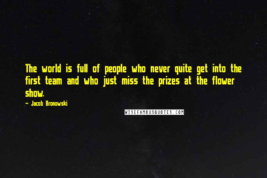 Jacob Bronowski Quotes: The world is full of people who never quite get into the first team and who just miss the prizes at the flower show.