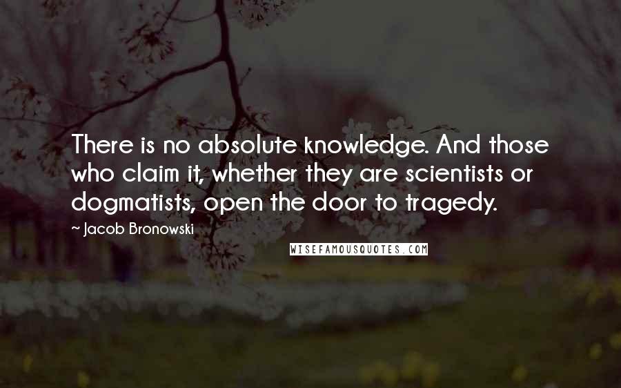 Jacob Bronowski Quotes: There is no absolute knowledge. And those who claim it, whether they are scientists or dogmatists, open the door to tragedy.