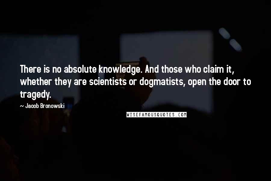 Jacob Bronowski Quotes: There is no absolute knowledge. And those who claim it, whether they are scientists or dogmatists, open the door to tragedy.