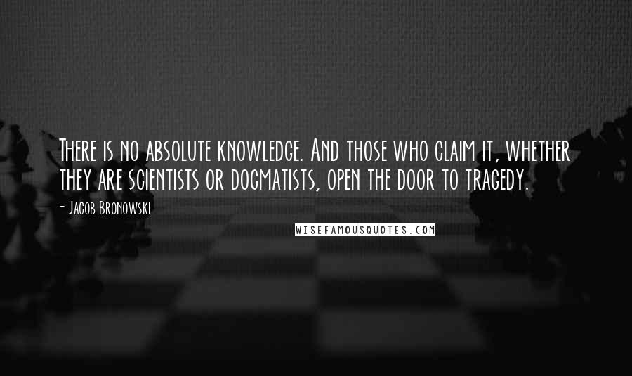 Jacob Bronowski Quotes: There is no absolute knowledge. And those who claim it, whether they are scientists or dogmatists, open the door to tragedy.