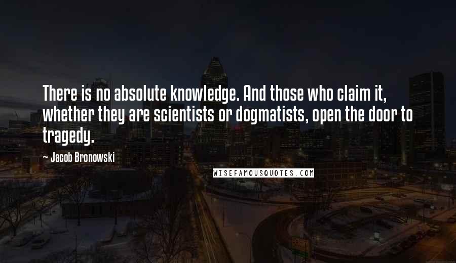 Jacob Bronowski Quotes: There is no absolute knowledge. And those who claim it, whether they are scientists or dogmatists, open the door to tragedy.