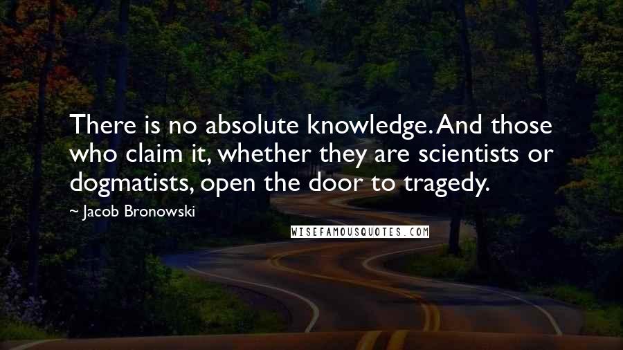 Jacob Bronowski Quotes: There is no absolute knowledge. And those who claim it, whether they are scientists or dogmatists, open the door to tragedy.