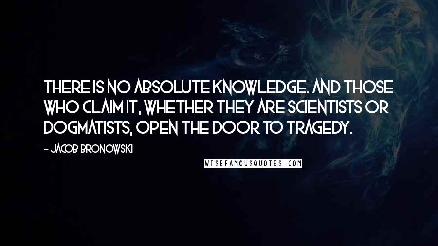 Jacob Bronowski Quotes: There is no absolute knowledge. And those who claim it, whether they are scientists or dogmatists, open the door to tragedy.