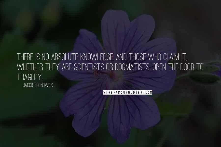 Jacob Bronowski Quotes: There is no absolute knowledge. And those who claim it, whether they are scientists or dogmatists, open the door to tragedy.