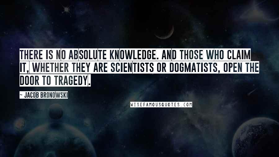 Jacob Bronowski Quotes: There is no absolute knowledge. And those who claim it, whether they are scientists or dogmatists, open the door to tragedy.