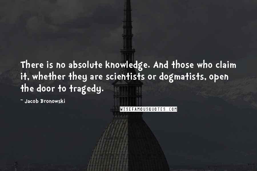 Jacob Bronowski Quotes: There is no absolute knowledge. And those who claim it, whether they are scientists or dogmatists, open the door to tragedy.