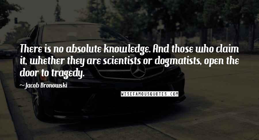 Jacob Bronowski Quotes: There is no absolute knowledge. And those who claim it, whether they are scientists or dogmatists, open the door to tragedy.