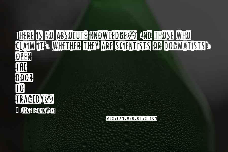 Jacob Bronowski Quotes: There is no absolute knowledge. And those who claim it, whether they are scientists or dogmatists, open the door to tragedy.