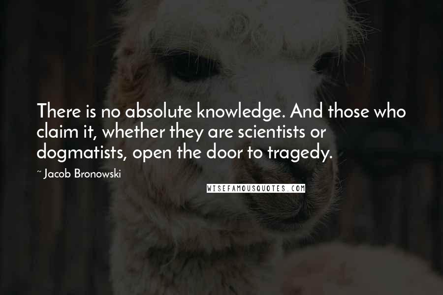 Jacob Bronowski Quotes: There is no absolute knowledge. And those who claim it, whether they are scientists or dogmatists, open the door to tragedy.