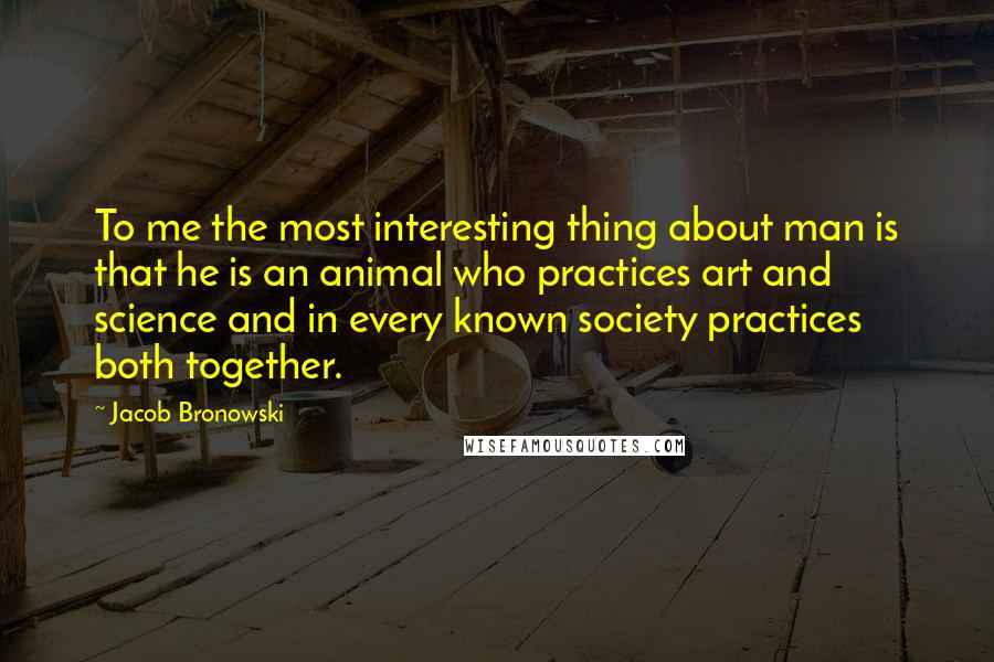 Jacob Bronowski Quotes: To me the most interesting thing about man is that he is an animal who practices art and science and in every known society practices both together.