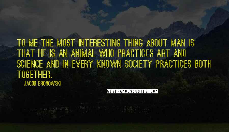 Jacob Bronowski Quotes: To me the most interesting thing about man is that he is an animal who practices art and science and in every known society practices both together.