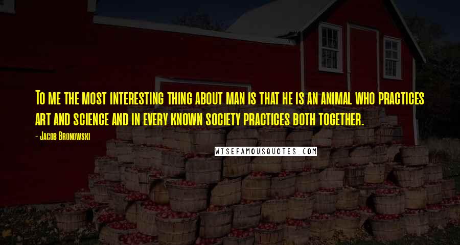 Jacob Bronowski Quotes: To me the most interesting thing about man is that he is an animal who practices art and science and in every known society practices both together.