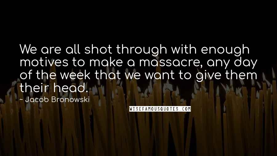 Jacob Bronowski Quotes: We are all shot through with enough motives to make a massacre, any day of the week that we want to give them their head.