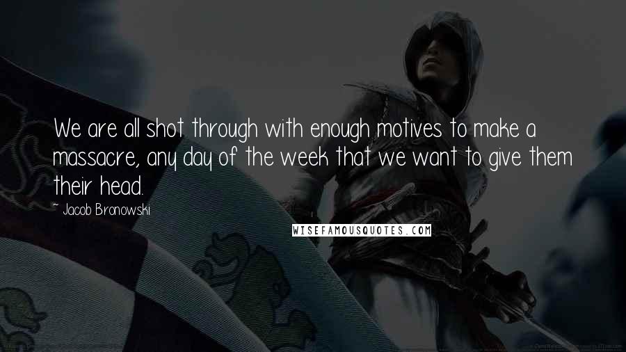 Jacob Bronowski Quotes: We are all shot through with enough motives to make a massacre, any day of the week that we want to give them their head.