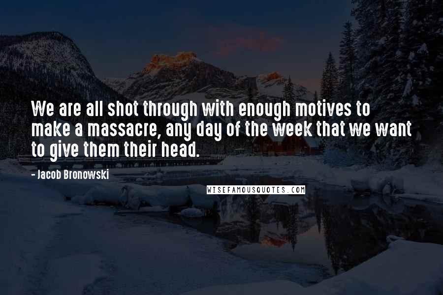 Jacob Bronowski Quotes: We are all shot through with enough motives to make a massacre, any day of the week that we want to give them their head.