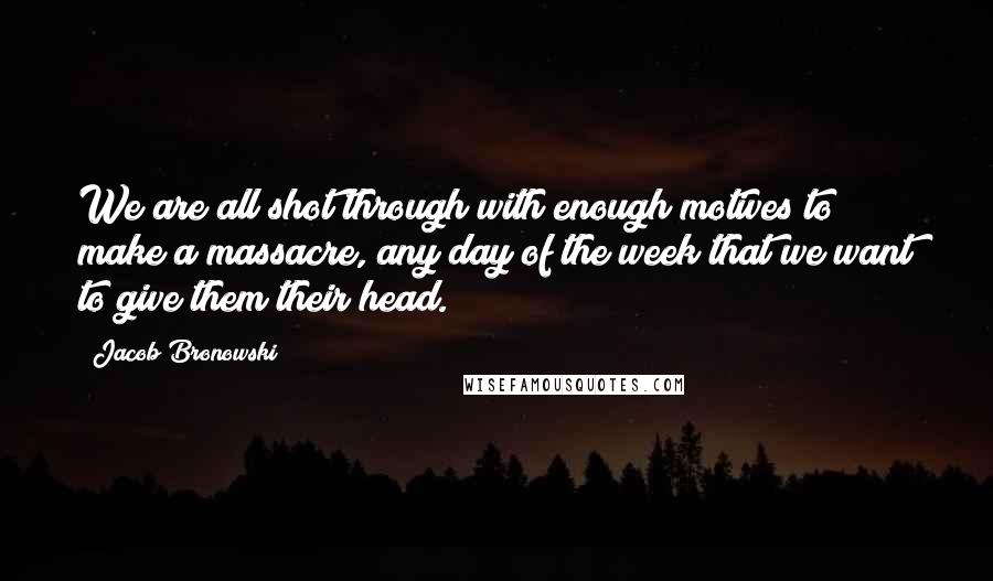 Jacob Bronowski Quotes: We are all shot through with enough motives to make a massacre, any day of the week that we want to give them their head.