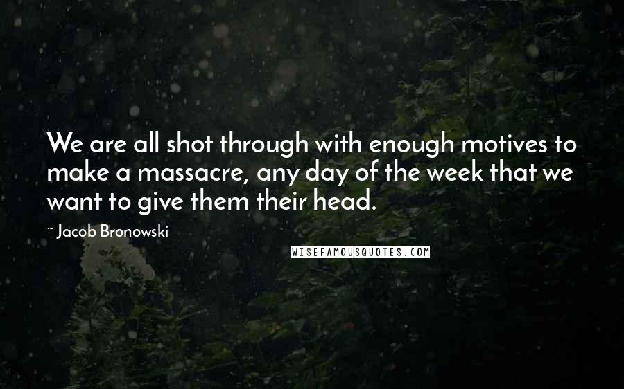 Jacob Bronowski Quotes: We are all shot through with enough motives to make a massacre, any day of the week that we want to give them their head.