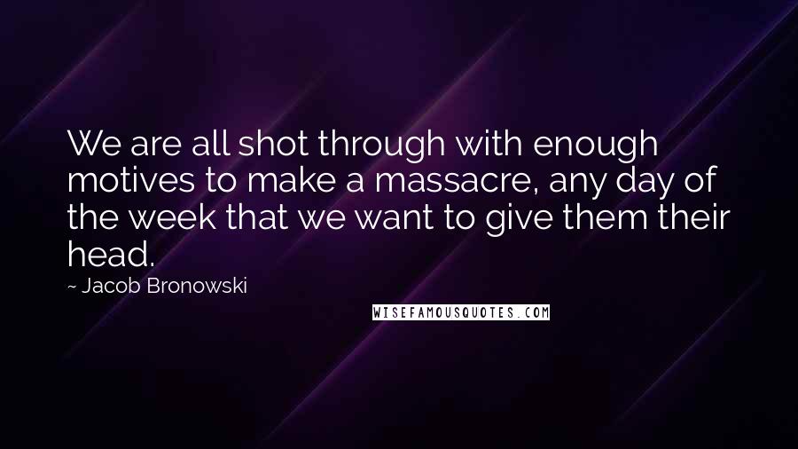 Jacob Bronowski Quotes: We are all shot through with enough motives to make a massacre, any day of the week that we want to give them their head.