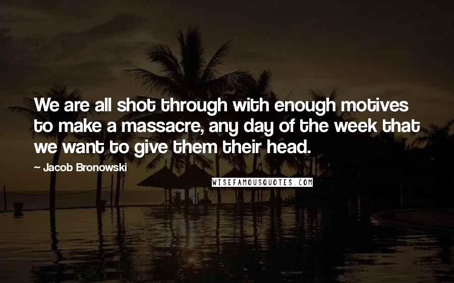 Jacob Bronowski Quotes: We are all shot through with enough motives to make a massacre, any day of the week that we want to give them their head.