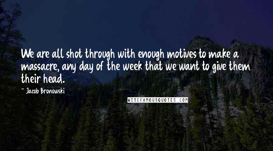 Jacob Bronowski Quotes: We are all shot through with enough motives to make a massacre, any day of the week that we want to give them their head.