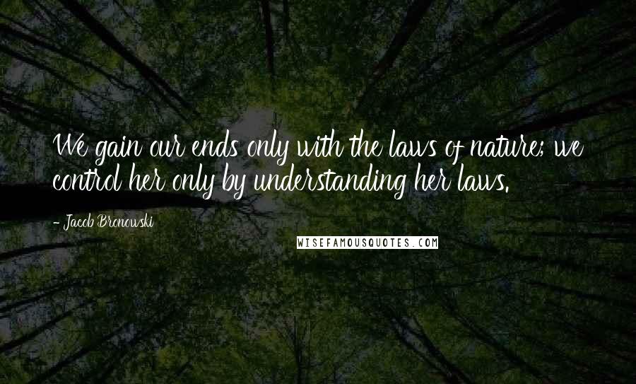 Jacob Bronowski Quotes: We gain our ends only with the laws of nature; we control her only by understanding her laws.