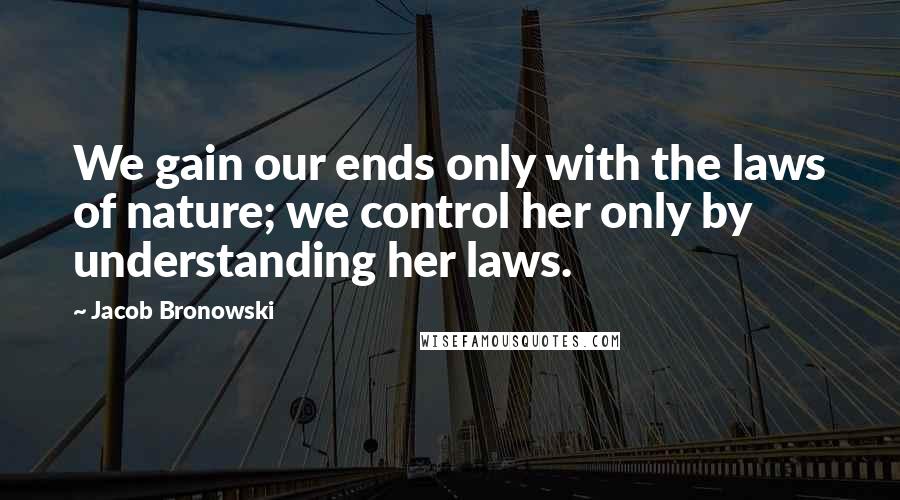 Jacob Bronowski Quotes: We gain our ends only with the laws of nature; we control her only by understanding her laws.