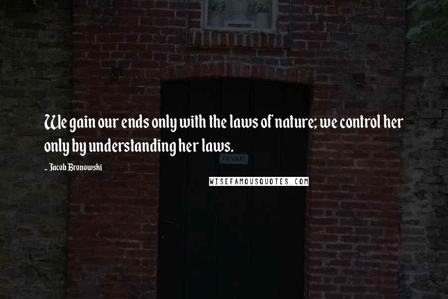 Jacob Bronowski Quotes: We gain our ends only with the laws of nature; we control her only by understanding her laws.