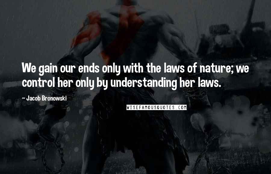 Jacob Bronowski Quotes: We gain our ends only with the laws of nature; we control her only by understanding her laws.