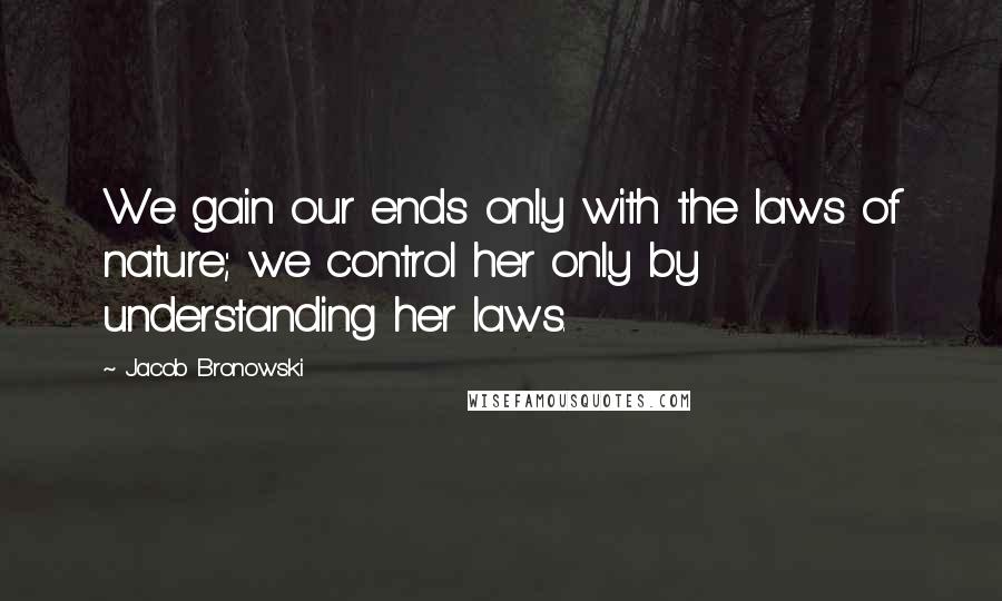 Jacob Bronowski Quotes: We gain our ends only with the laws of nature; we control her only by understanding her laws.