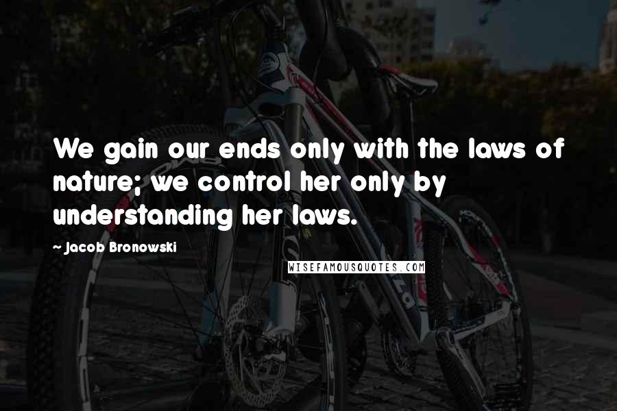 Jacob Bronowski Quotes: We gain our ends only with the laws of nature; we control her only by understanding her laws.