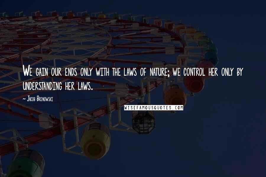 Jacob Bronowski Quotes: We gain our ends only with the laws of nature; we control her only by understanding her laws.