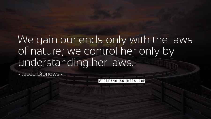 Jacob Bronowski Quotes: We gain our ends only with the laws of nature; we control her only by understanding her laws.